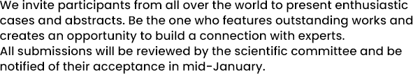 We invite participants from all over the world to present enthusiastic cases and abstracts. Be the one who features outstanding works and creates an opportunity to build a connection with experts. All submissions will be reviewed by the scientific committee and be notified of their acceptance in mid-January.